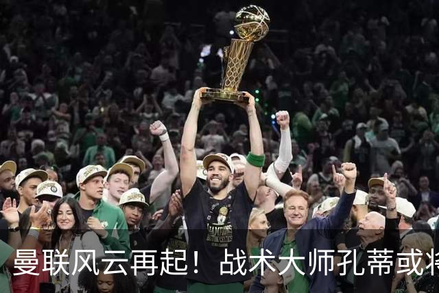 曼联风云再起！战术大师孔蒂或将接掌帅位引领变革